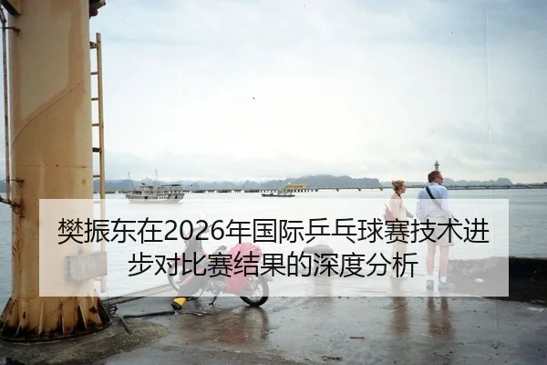 樊振东在2026年国际乒乓球赛技术进步对比赛结果的深度分析