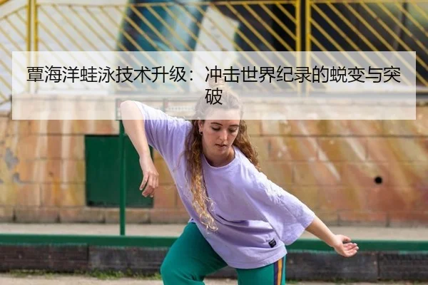 覃海洋蛙泳技术升级：冲击世界纪录的蜕变与突破