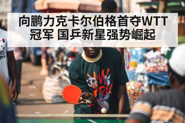 向鹏力克卡尔伯格首夺WTT冠军 国乒新星强势崛起