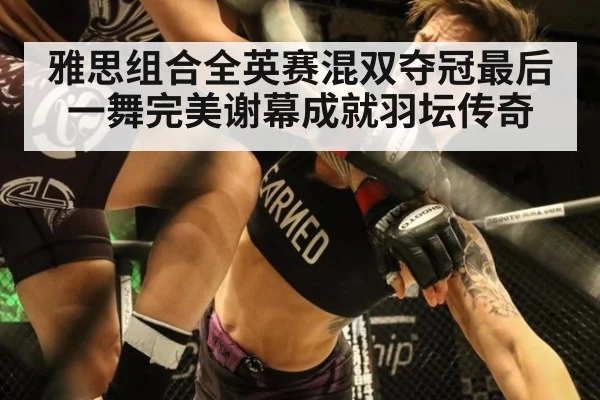 雅思组合全英赛混双夺冠最后一舞完美谢幕成就羽坛传奇
